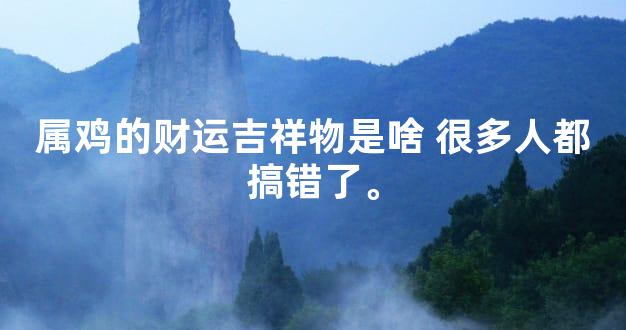 属鸡的财运吉祥物是啥 很多人都搞错了。